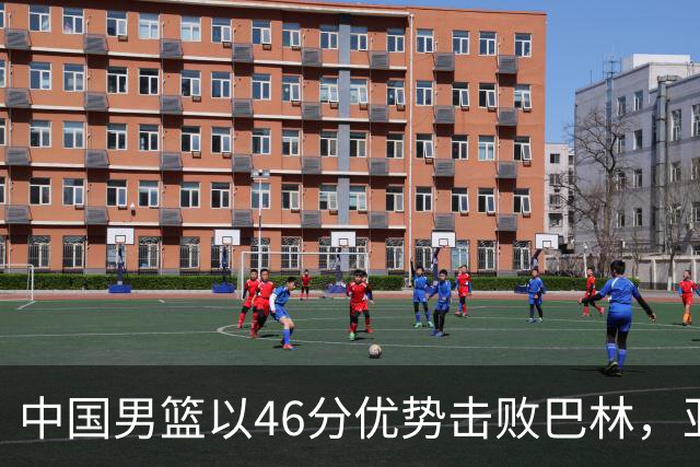 中国男篮以46分优势击败巴林，亚运小组赛首轮两连胜，廖三宁斩获23分